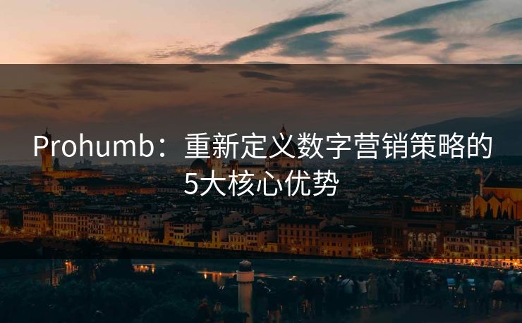 Prohumb：重新定义数字营销策略的5大核心优势