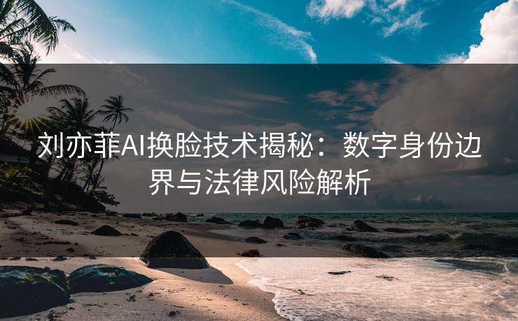 刘亦菲AI换脸技术揭秘：数字身份边界与法律风险解析