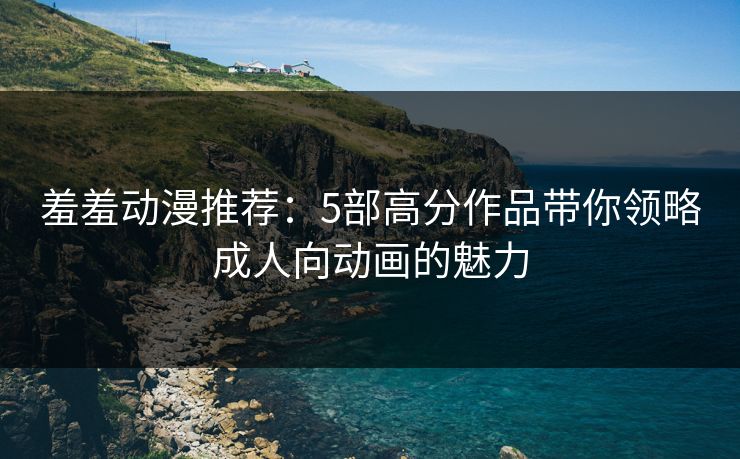 羞羞动漫推荐：5部高分作品带你领略成人向动画的魅力