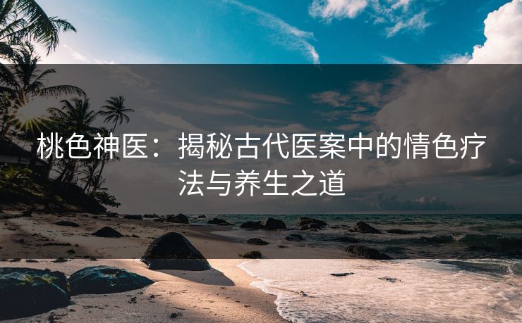 桃色神医：揭秘古代医案中的情色疗法与养生之道