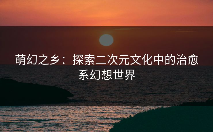 萌幻之乡：探索二次元文化中的治愈系幻想世界