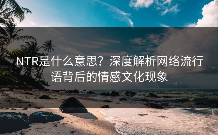 NTR是什么意思？深度解析网络流行语背后的情感文化现象
