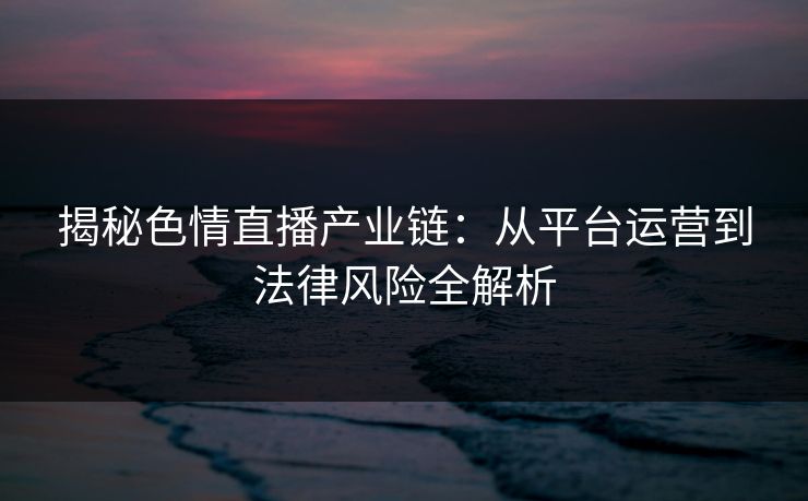 揭秘色情直播产业链：从平台运营到法律风险全解析