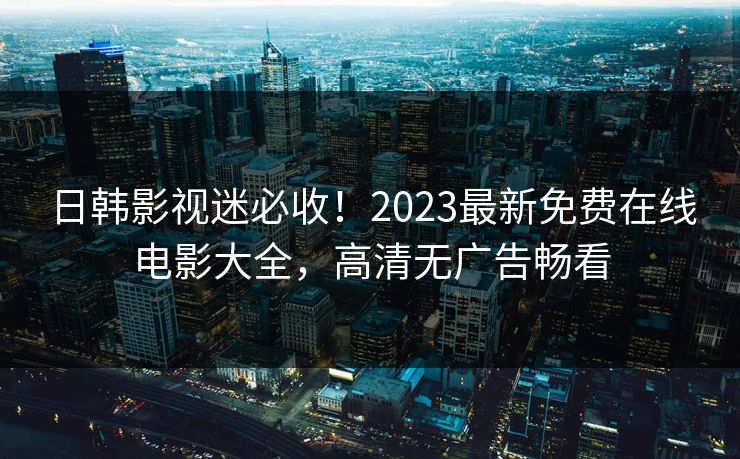 日韩影视迷必收！2023最新免费在线电影大全，高清无广告畅看