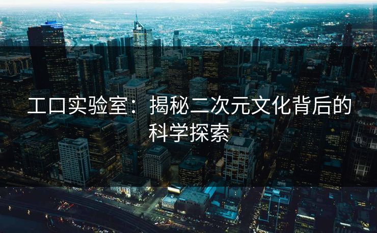 工口实验室：揭秘二次元文化背后的科学探索