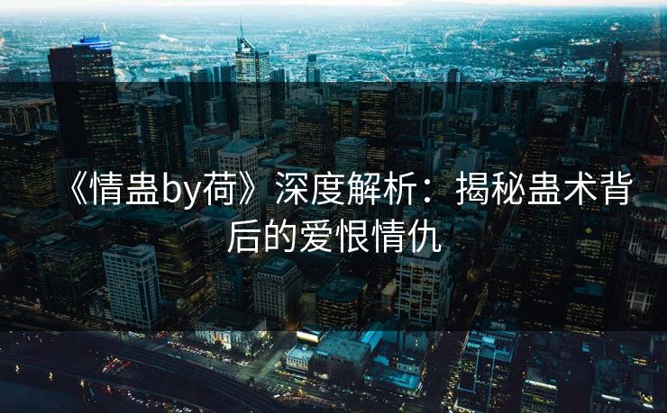 《情蛊by荷》深度解析：揭秘蛊术背后的爱恨情仇