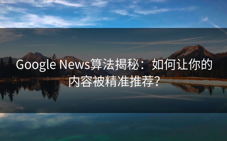 Google News算法揭秘：如何让你的内容被精准推荐？