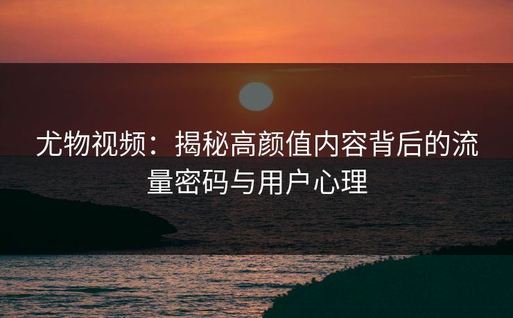尤物视频：揭秘高颜值内容背后的流量密码与用户心理