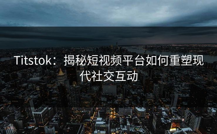 Titstok：揭秘短视频平台如何重塑现代社交互动