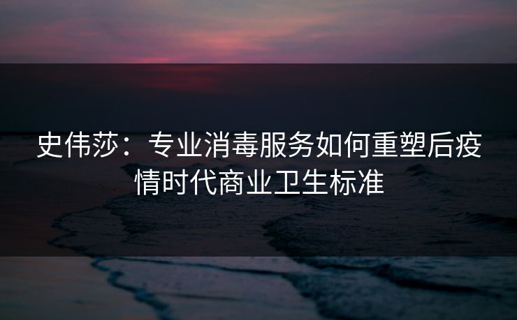 史伟莎:专业消毒服务如何重塑后疫情时代商业卫生标准