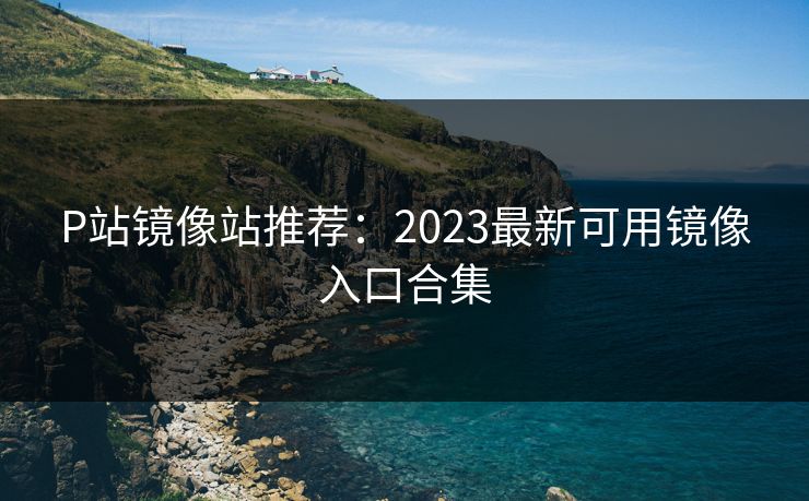 P站镜像站推荐：2023最新可用镜像入口合集