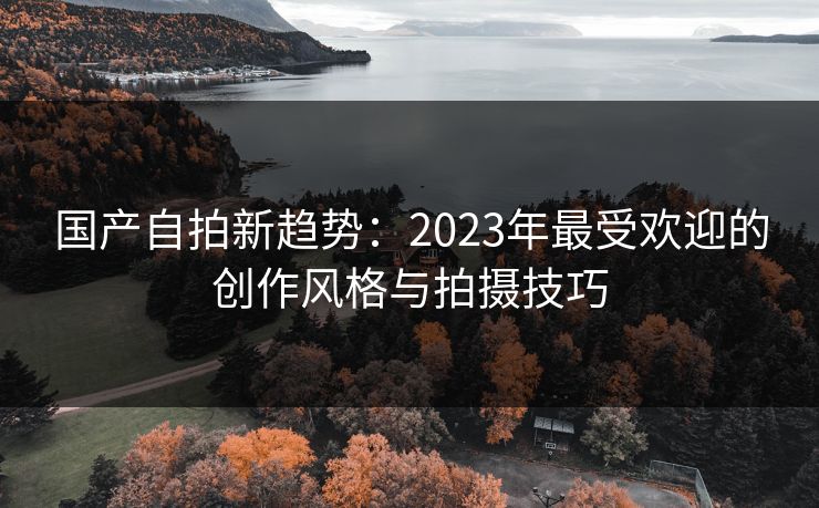 国产自拍新趋势：2023年最受欢迎的创作风格与拍摄技巧